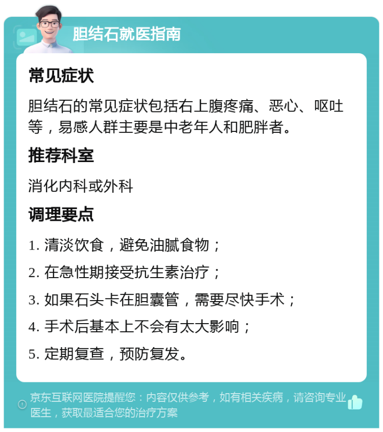 胆结石就医指南 常见症状 胆结石的常见症状包括右上腹疼痛、恶心、呕吐等，易感人群主要是中老年人和肥胖者。 推荐科室 消化内科或外科 调理要点 1. 清淡饮食，避免油腻食物； 2. 在急性期接受抗生素治疗； 3. 如果石头卡在胆囊管，需要尽快手术； 4. 手术后基本上不会有太大影响； 5. 定期复查，预防复发。