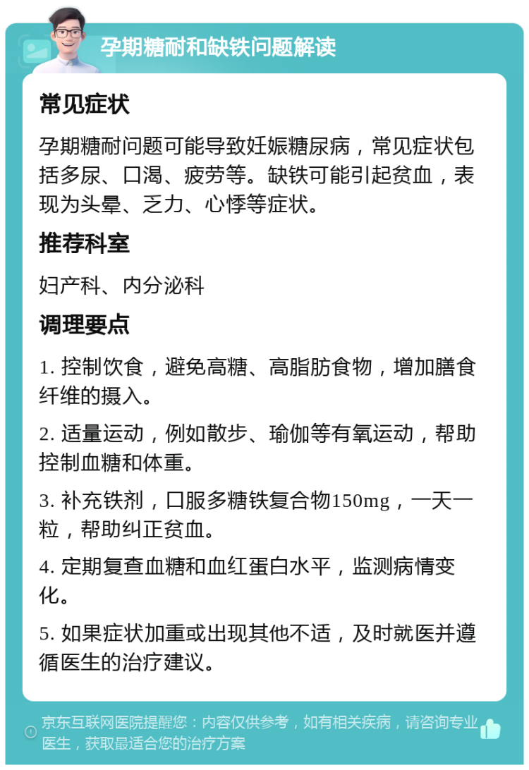 孕期糖耐和缺铁问题解读 常见症状 孕期糖耐问题可能导致妊娠糖尿病，常见症状包括多尿、口渴、疲劳等。缺铁可能引起贫血，表现为头晕、乏力、心悸等症状。 推荐科室 妇产科、内分泌科 调理要点 1. 控制饮食，避免高糖、高脂肪食物，增加膳食纤维的摄入。 2. 适量运动，例如散步、瑜伽等有氧运动，帮助控制血糖和体重。 3. 补充铁剂，口服多糖铁复合物150mg，一天一粒，帮助纠正贫血。 4. 定期复查血糖和血红蛋白水平，监测病情变化。 5. 如果症状加重或出现其他不适，及时就医并遵循医生的治疗建议。