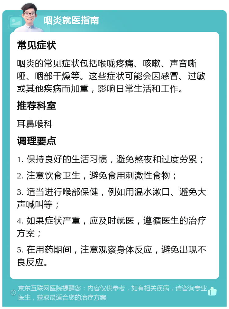 咽炎就医指南 常见症状 咽炎的常见症状包括喉咙疼痛、咳嗽、声音嘶哑、咽部干燥等。这些症状可能会因感冒、过敏或其他疾病而加重，影响日常生活和工作。 推荐科室 耳鼻喉科 调理要点 1. 保持良好的生活习惯，避免熬夜和过度劳累； 2. 注意饮食卫生，避免食用刺激性食物； 3. 适当进行喉部保健，例如用温水漱口、避免大声喊叫等； 4. 如果症状严重，应及时就医，遵循医生的治疗方案； 5. 在用药期间，注意观察身体反应，避免出现不良反应。