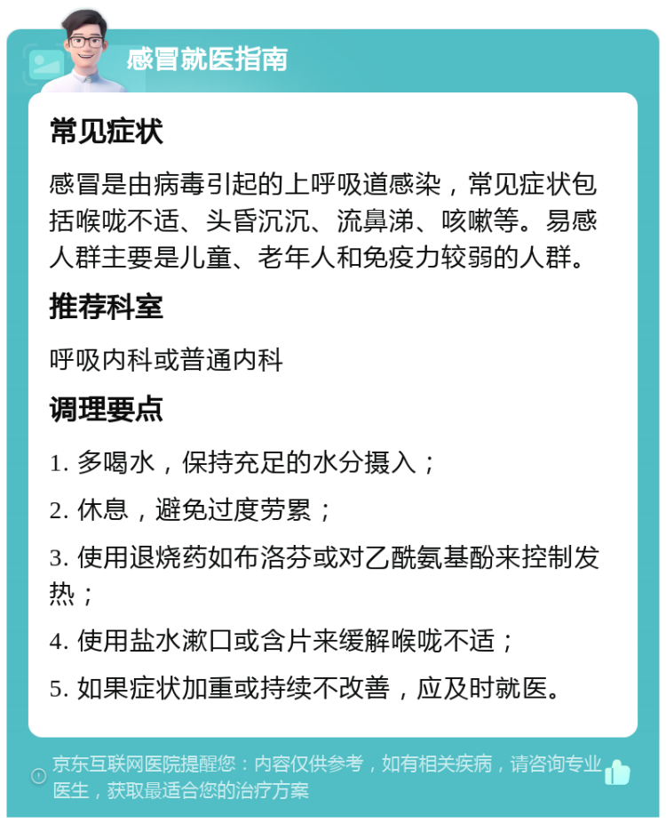 感冒就医指南 常见症状 感冒是由病毒引起的上呼吸道感染，常见症状包括喉咙不适、头昏沉沉、流鼻涕、咳嗽等。易感人群主要是儿童、老年人和免疫力较弱的人群。 推荐科室 呼吸内科或普通内科 调理要点 1. 多喝水，保持充足的水分摄入； 2. 休息，避免过度劳累； 3. 使用退烧药如布洛芬或对乙酰氨基酚来控制发热； 4. 使用盐水漱口或含片来缓解喉咙不适； 5. 如果症状加重或持续不改善，应及时就医。