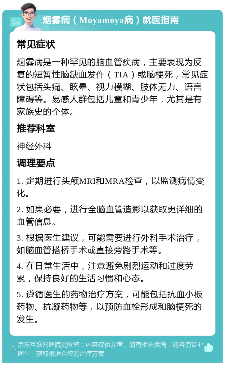 烟雾病（Moyamoya病）就医指南 常见症状 烟雾病是一种罕见的脑血管疾病，主要表现为反复的短暂性脑缺血发作（TIA）或脑梗死，常见症状包括头痛、眩晕、视力模糊、肢体无力、语言障碍等。易感人群包括儿童和青少年，尤其是有家族史的个体。 推荐科室 神经外科 调理要点 1. 定期进行头颅MRI和MRA检查，以监测病情变化。 2. 如果必要，进行全脑血管造影以获取更详细的血管信息。 3. 根据医生建议，可能需要进行外科手术治疗，如脑血管搭桥手术或直接旁路手术等。 4. 在日常生活中，注意避免剧烈运动和过度劳累，保持良好的生活习惯和心态。 5. 遵循医生的药物治疗方案，可能包括抗血小板药物、抗凝药物等，以预防血栓形成和脑梗死的发生。