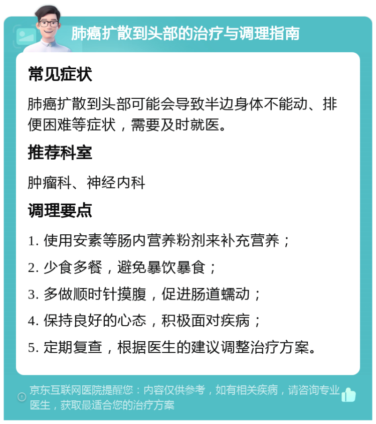 肺癌扩散到头部的治疗与调理指南 常见症状 肺癌扩散到头部可能会导致半边身体不能动、排便困难等症状，需要及时就医。 推荐科室 肿瘤科、神经内科 调理要点 1. 使用安素等肠内营养粉剂来补充营养； 2. 少食多餐，避免暴饮暴食； 3. 多做顺时针摸腹，促进肠道蠕动； 4. 保持良好的心态，积极面对疾病； 5. 定期复查，根据医生的建议调整治疗方案。