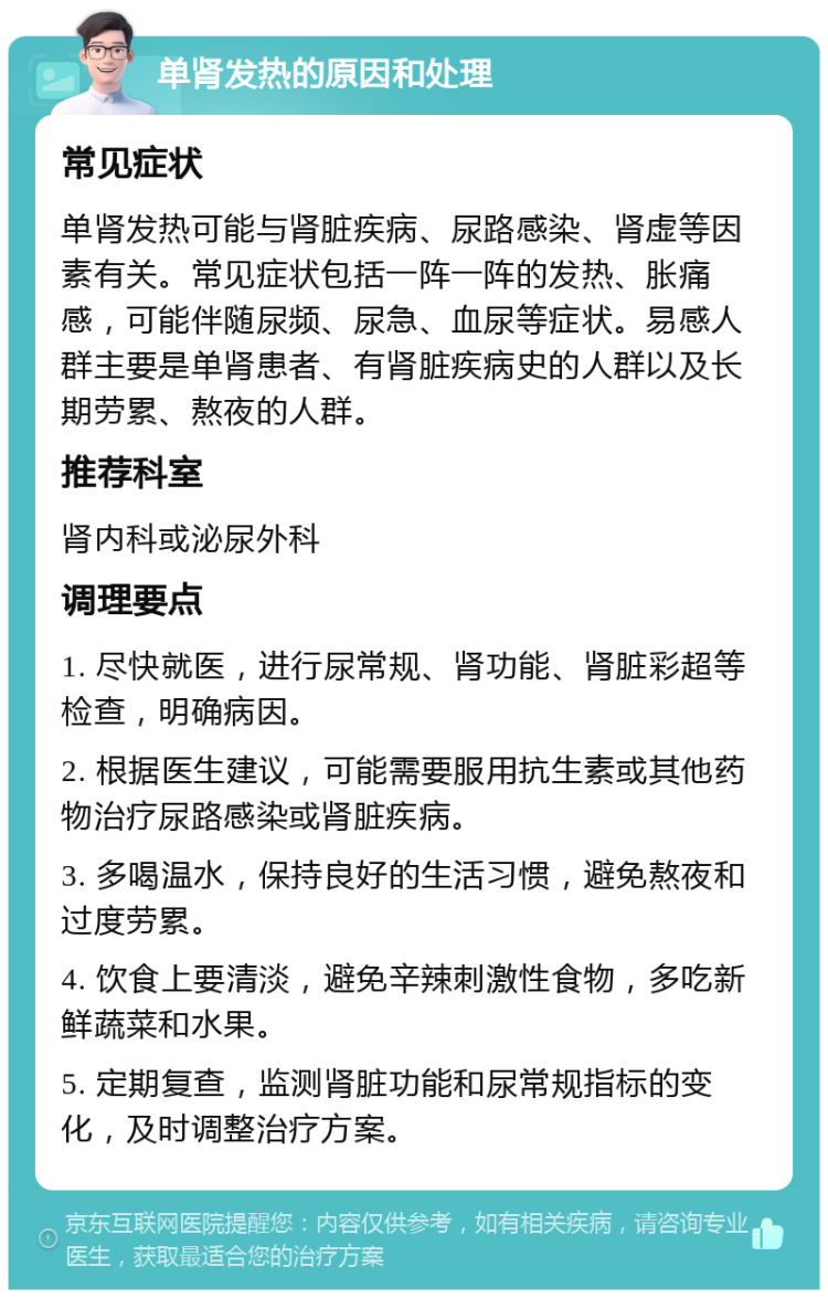 单肾发热的原因和处理 常见症状 单肾发热可能与肾脏疾病、尿路感染、肾虚等因素有关。常见症状包括一阵一阵的发热、胀痛感，可能伴随尿频、尿急、血尿等症状。易感人群主要是单肾患者、有肾脏疾病史的人群以及长期劳累、熬夜的人群。 推荐科室 肾内科或泌尿外科 调理要点 1. 尽快就医，进行尿常规、肾功能、肾脏彩超等检查，明确病因。 2. 根据医生建议，可能需要服用抗生素或其他药物治疗尿路感染或肾脏疾病。 3. 多喝温水，保持良好的生活习惯，避免熬夜和过度劳累。 4. 饮食上要清淡，避免辛辣刺激性食物，多吃新鲜蔬菜和水果。 5. 定期复查，监测肾脏功能和尿常规指标的变化，及时调整治疗方案。