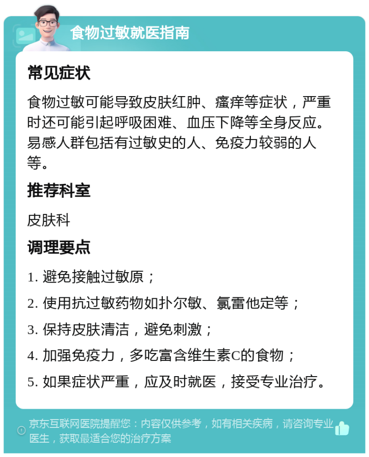 食物过敏就医指南 常见症状 食物过敏可能导致皮肤红肿、瘙痒等症状，严重时还可能引起呼吸困难、血压下降等全身反应。易感人群包括有过敏史的人、免疫力较弱的人等。 推荐科室 皮肤科 调理要点 1. 避免接触过敏原； 2. 使用抗过敏药物如扑尔敏、氯雷他定等； 3. 保持皮肤清洁，避免刺激； 4. 加强免疫力，多吃富含维生素C的食物； 5. 如果症状严重，应及时就医，接受专业治疗。