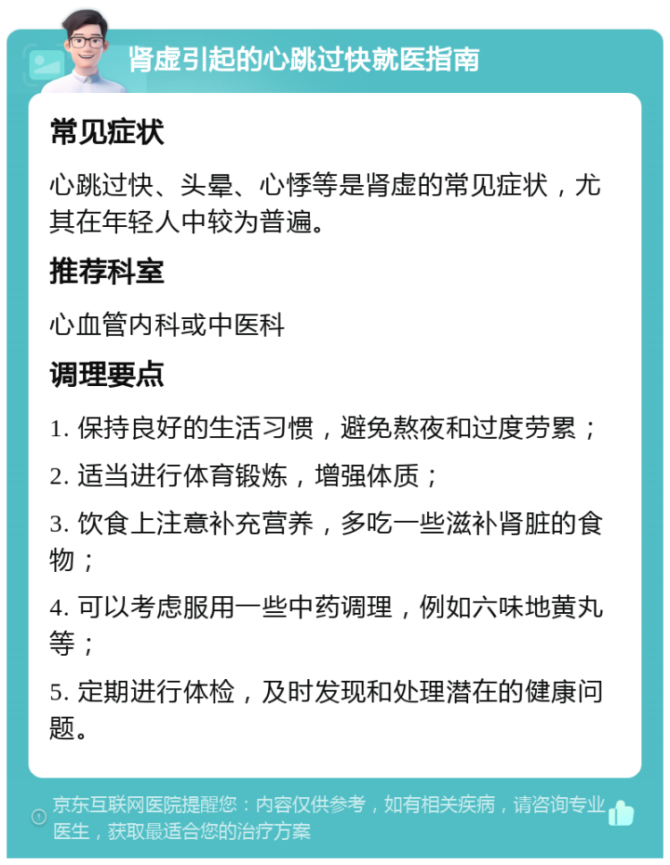 肾虚引起的心跳过快就医指南 常见症状 心跳过快、头晕、心悸等是肾虚的常见症状，尤其在年轻人中较为普遍。 推荐科室 心血管内科或中医科 调理要点 1. 保持良好的生活习惯，避免熬夜和过度劳累； 2. 适当进行体育锻炼，增强体质； 3. 饮食上注意补充营养，多吃一些滋补肾脏的食物； 4. 可以考虑服用一些中药调理，例如六味地黄丸等； 5. 定期进行体检，及时发现和处理潜在的健康问题。