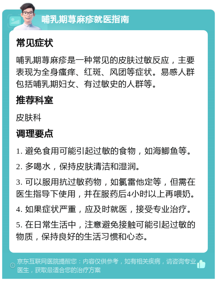 哺乳期荨麻疹就医指南 常见症状 哺乳期荨麻疹是一种常见的皮肤过敏反应，主要表现为全身瘙痒、红斑、风团等症状。易感人群包括哺乳期妇女、有过敏史的人群等。 推荐科室 皮肤科 调理要点 1. 避免食用可能引起过敏的食物，如海鲫鱼等。 2. 多喝水，保持皮肤清洁和湿润。 3. 可以服用抗过敏药物，如氯雷他定等，但需在医生指导下使用，并在服药后4小时以上再喂奶。 4. 如果症状严重，应及时就医，接受专业治疗。 5. 在日常生活中，注意避免接触可能引起过敏的物质，保持良好的生活习惯和心态。