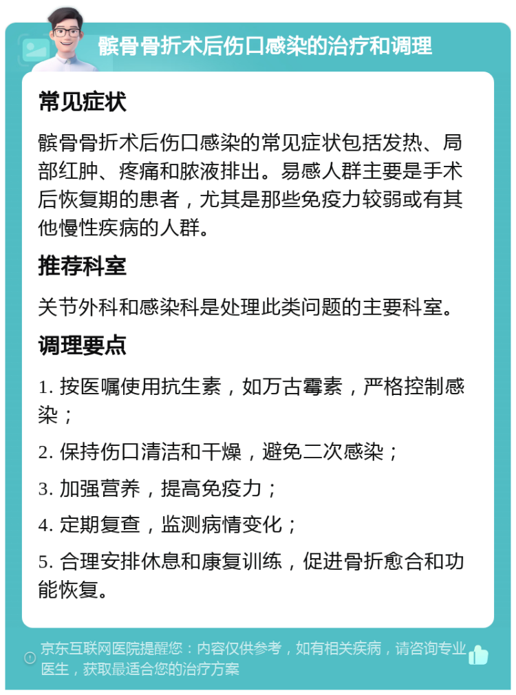 髌骨骨折术后伤口感染的治疗和调理 常见症状 髌骨骨折术后伤口感染的常见症状包括发热、局部红肿、疼痛和脓液排出。易感人群主要是手术后恢复期的患者，尤其是那些免疫力较弱或有其他慢性疾病的人群。 推荐科室 关节外科和感染科是处理此类问题的主要科室。 调理要点 1. 按医嘱使用抗生素，如万古霉素，严格控制感染； 2. 保持伤口清洁和干燥，避免二次感染； 3. 加强营养，提高免疫力； 4. 定期复查，监测病情变化； 5. 合理安排休息和康复训练，促进骨折愈合和功能恢复。