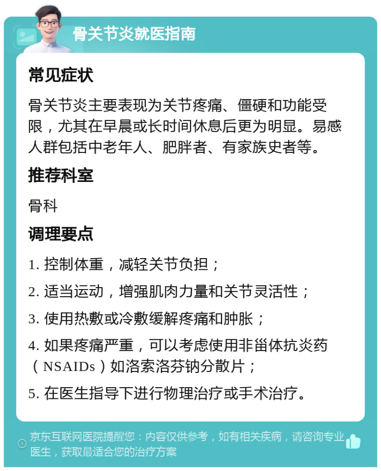 骨关节炎就医指南 常见症状 骨关节炎主要表现为关节疼痛、僵硬和功能受限，尤其在早晨或长时间休息后更为明显。易感人群包括中老年人、肥胖者、有家族史者等。 推荐科室 骨科 调理要点 1. 控制体重，减轻关节负担； 2. 适当运动，增强肌肉力量和关节灵活性； 3. 使用热敷或冷敷缓解疼痛和肿胀； 4. 如果疼痛严重，可以考虑使用非甾体抗炎药（NSAIDs）如洛索洛芬钠分散片； 5. 在医生指导下进行物理治疗或手术治疗。