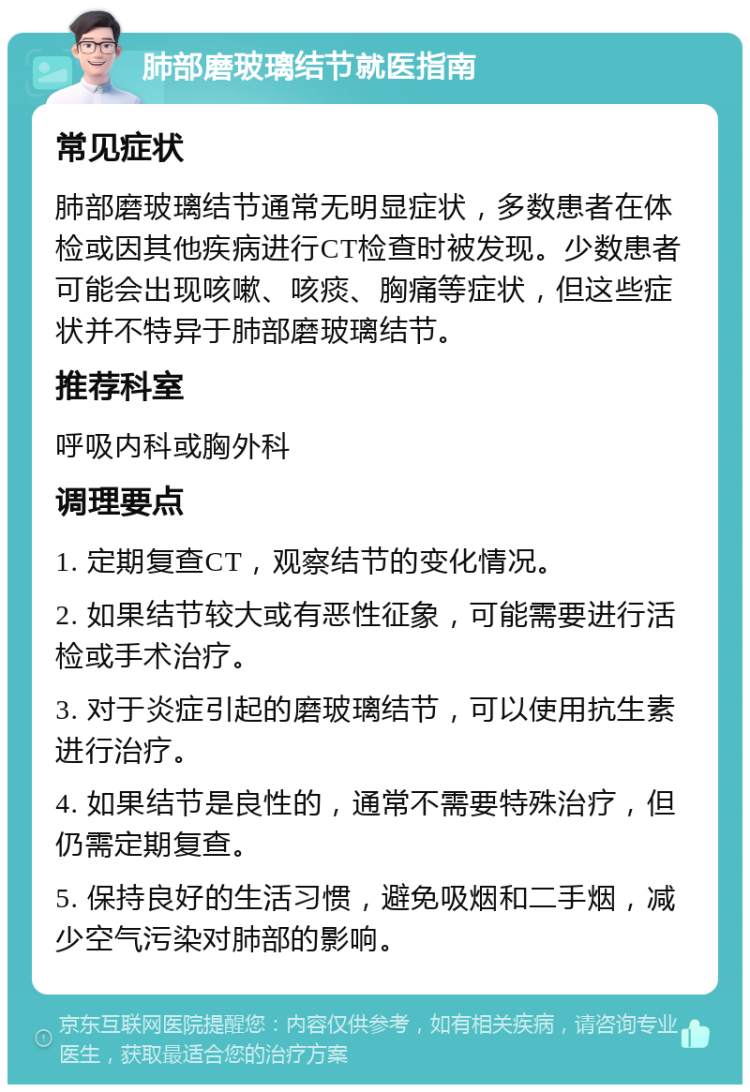 肺部磨玻璃结节就医指南 常见症状 肺部磨玻璃结节通常无明显症状，多数患者在体检或因其他疾病进行CT检查时被发现。少数患者可能会出现咳嗽、咳痰、胸痛等症状，但这些症状并不特异于肺部磨玻璃结节。 推荐科室 呼吸内科或胸外科 调理要点 1. 定期复查CT，观察结节的变化情况。 2. 如果结节较大或有恶性征象，可能需要进行活检或手术治疗。 3. 对于炎症引起的磨玻璃结节，可以使用抗生素进行治疗。 4. 如果结节是良性的，通常不需要特殊治疗，但仍需定期复查。 5. 保持良好的生活习惯，避免吸烟和二手烟，减少空气污染对肺部的影响。