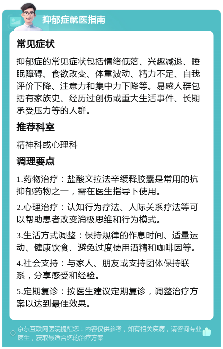 抑郁症就医指南 常见症状 抑郁症的常见症状包括情绪低落、兴趣减退、睡眠障碍、食欲改变、体重波动、精力不足、自我评价下降、注意力和集中力下降等。易感人群包括有家族史、经历过创伤或重大生活事件、长期承受压力等的人群。 推荐科室 精神科或心理科 调理要点 1.药物治疗：盐酸文拉法辛缓释胶囊是常用的抗抑郁药物之一，需在医生指导下使用。 2.心理治疗：认知行为疗法、人际关系疗法等可以帮助患者改变消极思维和行为模式。 3.生活方式调整：保持规律的作息时间、适量运动、健康饮食、避免过度使用酒精和咖啡因等。 4.社会支持：与家人、朋友或支持团体保持联系，分享感受和经验。 5.定期复诊：按医生建议定期复诊，调整治疗方案以达到最佳效果。