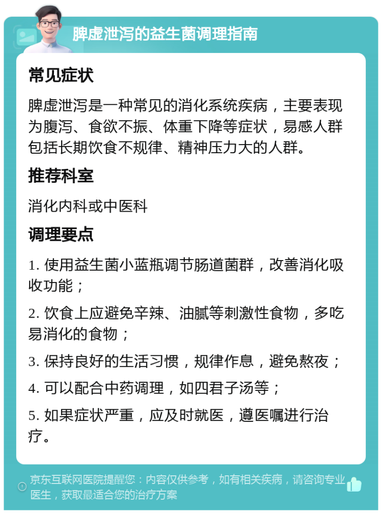 脾虚泄泻的益生菌调理指南 常见症状 脾虚泄泻是一种常见的消化系统疾病，主要表现为腹泻、食欲不振、体重下降等症状，易感人群包括长期饮食不规律、精神压力大的人群。 推荐科室 消化内科或中医科 调理要点 1. 使用益生菌小蓝瓶调节肠道菌群，改善消化吸收功能； 2. 饮食上应避免辛辣、油腻等刺激性食物，多吃易消化的食物； 3. 保持良好的生活习惯，规律作息，避免熬夜； 4. 可以配合中药调理，如四君子汤等； 5. 如果症状严重，应及时就医，遵医嘱进行治疗。