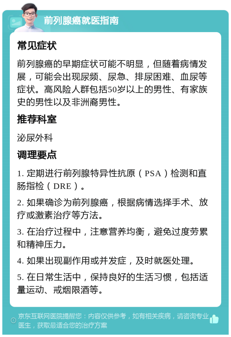 前列腺癌就医指南 常见症状 前列腺癌的早期症状可能不明显，但随着病情发展，可能会出现尿频、尿急、排尿困难、血尿等症状。高风险人群包括50岁以上的男性、有家族史的男性以及非洲裔男性。 推荐科室 泌尿外科 调理要点 1. 定期进行前列腺特异性抗原（PSA）检测和直肠指检（DRE）。 2. 如果确诊为前列腺癌，根据病情选择手术、放疗或激素治疗等方法。 3. 在治疗过程中，注意营养均衡，避免过度劳累和精神压力。 4. 如果出现副作用或并发症，及时就医处理。 5. 在日常生活中，保持良好的生活习惯，包括适量运动、戒烟限酒等。