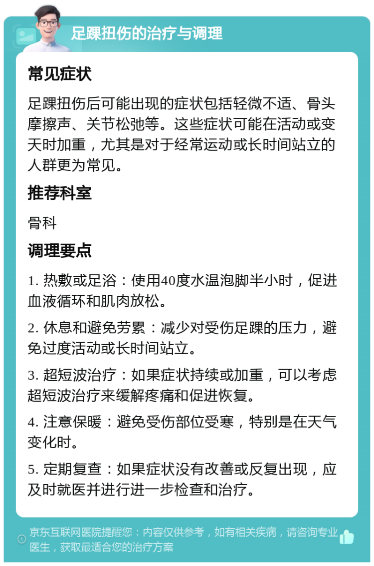 足踝扭伤的治疗与调理 常见症状 足踝扭伤后可能出现的症状包括轻微不适、骨头摩擦声、关节松弛等。这些症状可能在活动或变天时加重，尤其是对于经常运动或长时间站立的人群更为常见。 推荐科室 骨科 调理要点 1. 热敷或足浴：使用40度水温泡脚半小时，促进血液循环和肌肉放松。 2. 休息和避免劳累：减少对受伤足踝的压力，避免过度活动或长时间站立。 3. 超短波治疗：如果症状持续或加重，可以考虑超短波治疗来缓解疼痛和促进恢复。 4. 注意保暖：避免受伤部位受寒，特别是在天气变化时。 5. 定期复查：如果症状没有改善或反复出现，应及时就医并进行进一步检查和治疗。