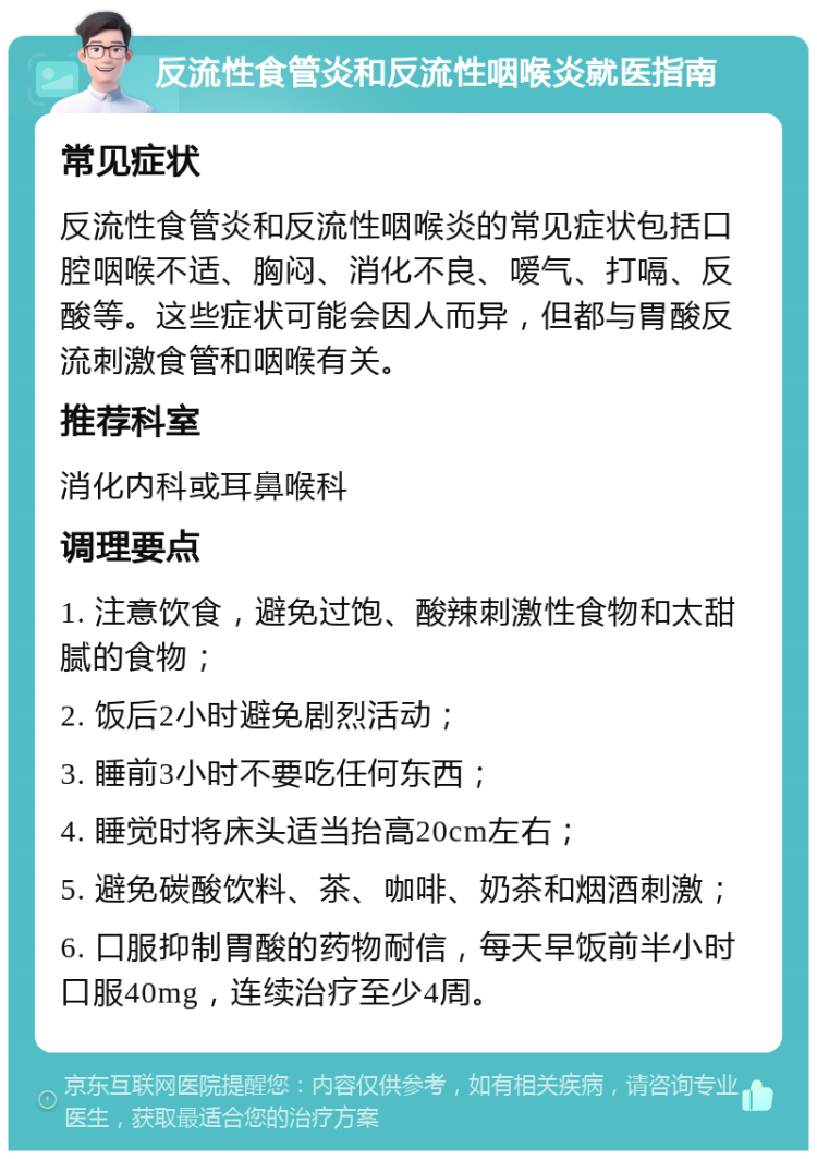 反流性食管炎和反流性咽喉炎就医指南 常见症状 反流性食管炎和反流性咽喉炎的常见症状包括口腔咽喉不适、胸闷、消化不良、嗳气、打嗝、反酸等。这些症状可能会因人而异，但都与胃酸反流刺激食管和咽喉有关。 推荐科室 消化内科或耳鼻喉科 调理要点 1. 注意饮食，避免过饱、酸辣刺激性食物和太甜腻的食物； 2. 饭后2小时避免剧烈活动； 3. 睡前3小时不要吃任何东西； 4. 睡觉时将床头适当抬高20cm左右； 5. 避免碳酸饮料、茶、咖啡、奶茶和烟酒刺激； 6. 口服抑制胃酸的药物耐信，每天早饭前半小时口服40mg，连续治疗至少4周。