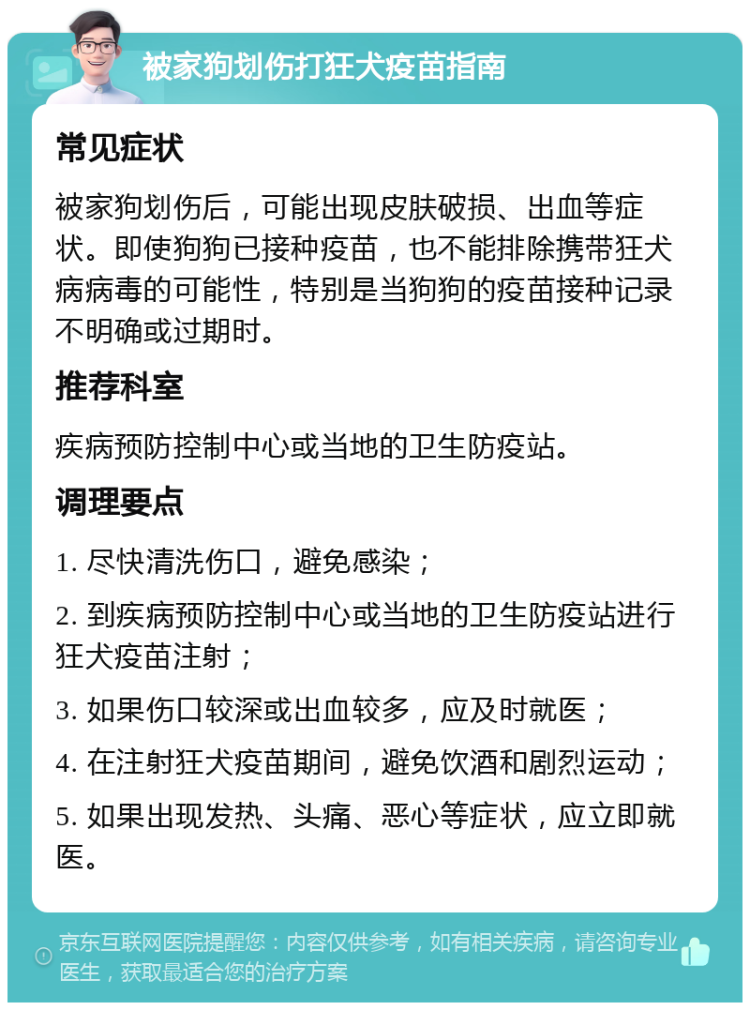 被家狗划伤打狂犬疫苗指南 常见症状 被家狗划伤后，可能出现皮肤破损、出血等症状。即使狗狗已接种疫苗，也不能排除携带狂犬病病毒的可能性，特别是当狗狗的疫苗接种记录不明确或过期时。 推荐科室 疾病预防控制中心或当地的卫生防疫站。 调理要点 1. 尽快清洗伤口，避免感染； 2. 到疾病预防控制中心或当地的卫生防疫站进行狂犬疫苗注射； 3. 如果伤口较深或出血较多，应及时就医； 4. 在注射狂犬疫苗期间，避免饮酒和剧烈运动； 5. 如果出现发热、头痛、恶心等症状，应立即就医。