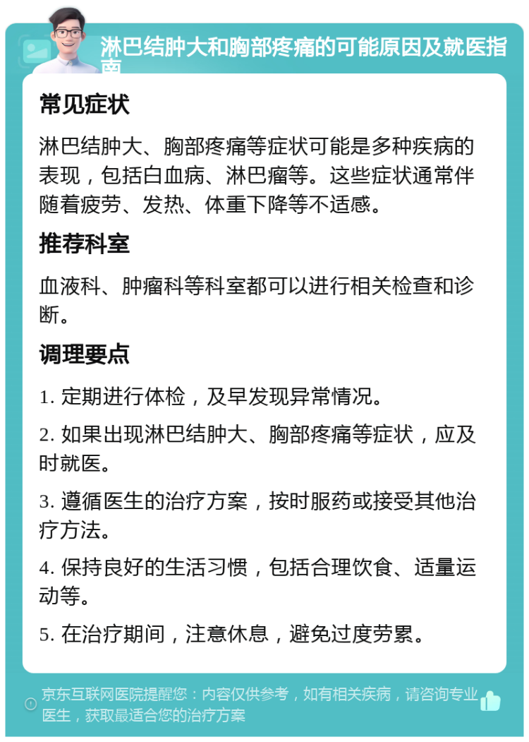 淋巴结肿大和胸部疼痛的可能原因及就医指南 常见症状 淋巴结肿大、胸部疼痛等症状可能是多种疾病的表现，包括白血病、淋巴瘤等。这些症状通常伴随着疲劳、发热、体重下降等不适感。 推荐科室 血液科、肿瘤科等科室都可以进行相关检查和诊断。 调理要点 1. 定期进行体检，及早发现异常情况。 2. 如果出现淋巴结肿大、胸部疼痛等症状，应及时就医。 3. 遵循医生的治疗方案，按时服药或接受其他治疗方法。 4. 保持良好的生活习惯，包括合理饮食、适量运动等。 5. 在治疗期间，注意休息，避免过度劳累。