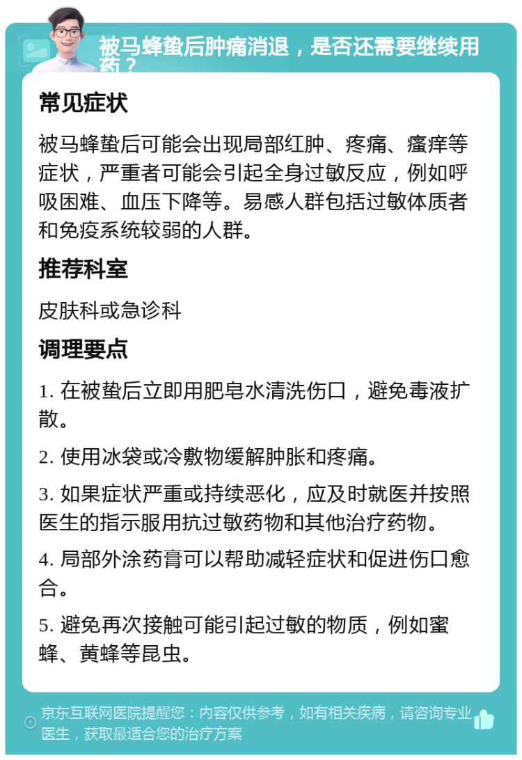 被马蜂蛰后肿痛消退，是否还需要继续用药？ 常见症状 被马蜂蛰后可能会出现局部红肿、疼痛、瘙痒等症状，严重者可能会引起全身过敏反应，例如呼吸困难、血压下降等。易感人群包括过敏体质者和免疫系统较弱的人群。 推荐科室 皮肤科或急诊科 调理要点 1. 在被蛰后立即用肥皂水清洗伤口，避免毒液扩散。 2. 使用冰袋或冷敷物缓解肿胀和疼痛。 3. 如果症状严重或持续恶化，应及时就医并按照医生的指示服用抗过敏药物和其他治疗药物。 4. 局部外涂药膏可以帮助减轻症状和促进伤口愈合。 5. 避免再次接触可能引起过敏的物质，例如蜜蜂、黄蜂等昆虫。