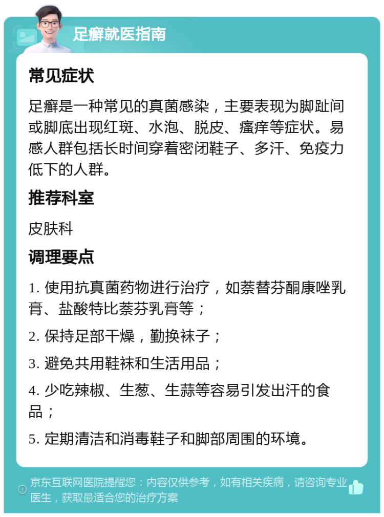 足癣就医指南 常见症状 足癣是一种常见的真菌感染，主要表现为脚趾间或脚底出现红斑、水泡、脱皮、瘙痒等症状。易感人群包括长时间穿着密闭鞋子、多汗、免疫力低下的人群。 推荐科室 皮肤科 调理要点 1. 使用抗真菌药物进行治疗，如萘替芬酮康唑乳膏、盐酸特比萘芬乳膏等； 2. 保持足部干燥，勤换袜子； 3. 避免共用鞋袜和生活用品； 4. 少吃辣椒、生葱、生蒜等容易引发出汗的食品； 5. 定期清洁和消毒鞋子和脚部周围的环境。