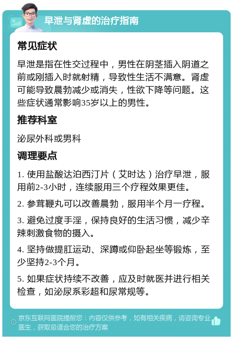 早泄与肾虚的治疗指南 常见症状 早泄是指在性交过程中，男性在阴茎插入阴道之前或刚插入时就射精，导致性生活不满意。肾虚可能导致晨勃减少或消失，性欲下降等问题。这些症状通常影响35岁以上的男性。 推荐科室 泌尿外科或男科 调理要点 1. 使用盐酸达泊西汀片（艾时达）治疗早泄，服用前2-3小时，连续服用三个疗程效果更佳。 2. 参茸鞭丸可以改善晨勃，服用半个月一疗程。 3. 避免过度手淫，保持良好的生活习惯，减少辛辣刺激食物的摄入。 4. 坚持做提肛运动、深蹲或仰卧起坐等锻炼，至少坚持2-3个月。 5. 如果症状持续不改善，应及时就医并进行相关检查，如泌尿系彩超和尿常规等。