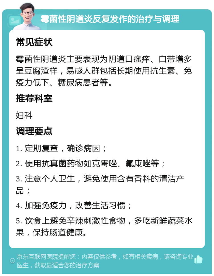 霉菌性阴道炎反复发作的治疗与调理 常见症状 霉菌性阴道炎主要表现为阴道口瘙痒、白带增多呈豆腐渣样，易感人群包括长期使用抗生素、免疫力低下、糖尿病患者等。 推荐科室 妇科 调理要点 1. 定期复查，确诊病因； 2. 使用抗真菌药物如克霉唑、氟康唑等； 3. 注意个人卫生，避免使用含有香料的清洁产品； 4. 加强免疫力，改善生活习惯； 5. 饮食上避免辛辣刺激性食物，多吃新鲜蔬菜水果，保持肠道健康。