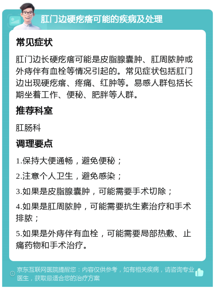 肛门边硬疙瘩可能的疾病及处理 常见症状 肛门边长硬疙瘩可能是皮脂腺囊肿、肛周脓肿或外痔伴有血栓等情况引起的。常见症状包括肛门边出现硬疙瘩、疼痛、红肿等。易感人群包括长期坐着工作、便秘、肥胖等人群。 推荐科室 肛肠科 调理要点 1.保持大便通畅，避免便秘； 2.注意个人卫生，避免感染； 3.如果是皮脂腺囊肿，可能需要手术切除； 4.如果是肛周脓肿，可能需要抗生素治疗和手术排脓； 5.如果是外痔伴有血栓，可能需要局部热敷、止痛药物和手术治疗。