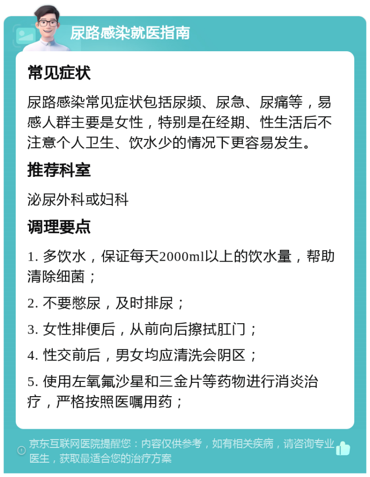 尿路感染就医指南 常见症状 尿路感染常见症状包括尿频、尿急、尿痛等，易感人群主要是女性，特别是在经期、性生活后不注意个人卫生、饮水少的情况下更容易发生。 推荐科室 泌尿外科或妇科 调理要点 1. 多饮水，保证每天2000ml以上的饮水量，帮助清除细菌； 2. 不要憋尿，及时排尿； 3. 女性排便后，从前向后擦拭肛门； 4. 性交前后，男女均应清洗会阴区； 5. 使用左氧氟沙星和三金片等药物进行消炎治疗，严格按照医嘱用药；