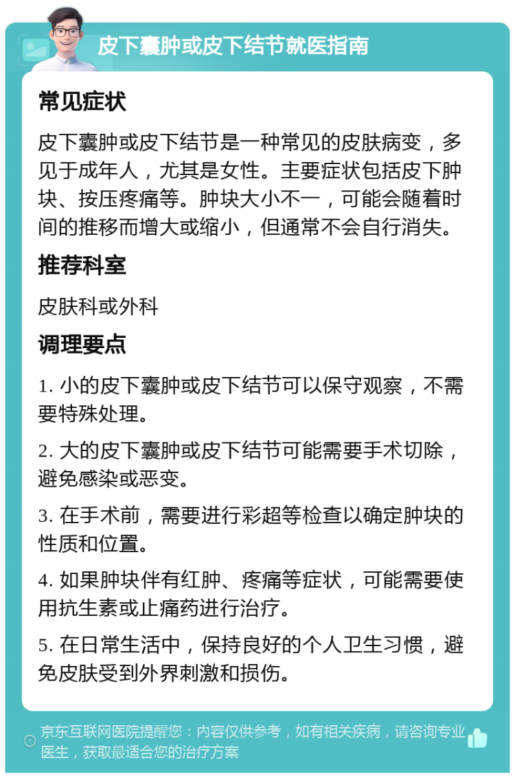 皮下囊肿或皮下结节就医指南 常见症状 皮下囊肿或皮下结节是一种常见的皮肤病变，多见于成年人，尤其是女性。主要症状包括皮下肿块、按压疼痛等。肿块大小不一，可能会随着时间的推移而增大或缩小，但通常不会自行消失。 推荐科室 皮肤科或外科 调理要点 1. 小的皮下囊肿或皮下结节可以保守观察，不需要特殊处理。 2. 大的皮下囊肿或皮下结节可能需要手术切除，避免感染或恶变。 3. 在手术前，需要进行彩超等检查以确定肿块的性质和位置。 4. 如果肿块伴有红肿、疼痛等症状，可能需要使用抗生素或止痛药进行治疗。 5. 在日常生活中，保持良好的个人卫生习惯，避免皮肤受到外界刺激和损伤。