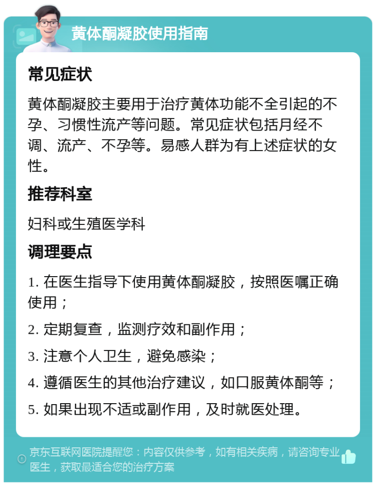 黄体酮凝胶使用指南 常见症状 黄体酮凝胶主要用于治疗黄体功能不全引起的不孕、习惯性流产等问题。常见症状包括月经不调、流产、不孕等。易感人群为有上述症状的女性。 推荐科室 妇科或生殖医学科 调理要点 1. 在医生指导下使用黄体酮凝胶，按照医嘱正确使用； 2. 定期复查，监测疗效和副作用； 3. 注意个人卫生，避免感染； 4. 遵循医生的其他治疗建议，如口服黄体酮等； 5. 如果出现不适或副作用，及时就医处理。