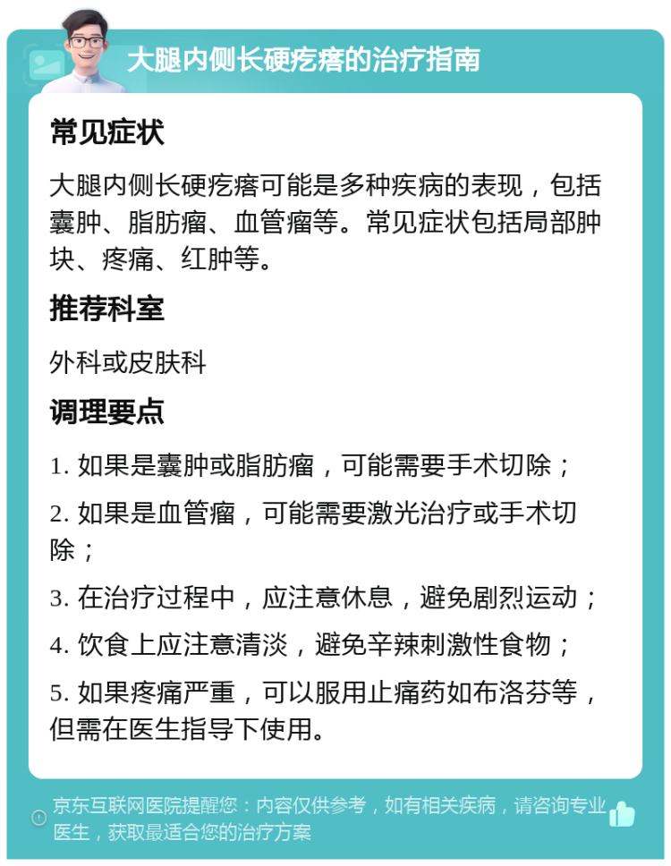 大腿内侧长硬疙瘩的治疗指南 常见症状 大腿内侧长硬疙瘩可能是多种疾病的表现，包括囊肿、脂肪瘤、血管瘤等。常见症状包括局部肿块、疼痛、红肿等。 推荐科室 外科或皮肤科 调理要点 1. 如果是囊肿或脂肪瘤，可能需要手术切除； 2. 如果是血管瘤，可能需要激光治疗或手术切除； 3. 在治疗过程中，应注意休息，避免剧烈运动； 4. 饮食上应注意清淡，避免辛辣刺激性食物； 5. 如果疼痛严重，可以服用止痛药如布洛芬等，但需在医生指导下使用。