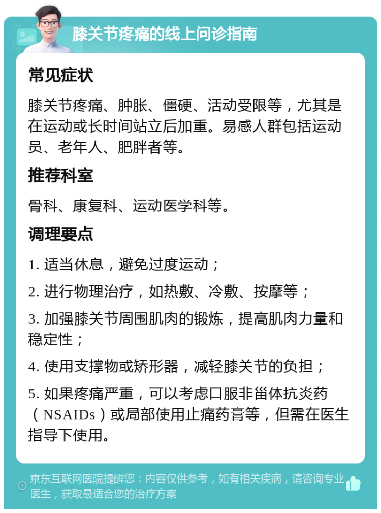 膝关节疼痛的线上问诊指南 常见症状 膝关节疼痛、肿胀、僵硬、活动受限等，尤其是在运动或长时间站立后加重。易感人群包括运动员、老年人、肥胖者等。 推荐科室 骨科、康复科、运动医学科等。 调理要点 1. 适当休息，避免过度运动； 2. 进行物理治疗，如热敷、冷敷、按摩等； 3. 加强膝关节周围肌肉的锻炼，提高肌肉力量和稳定性； 4. 使用支撑物或矫形器，减轻膝关节的负担； 5. 如果疼痛严重，可以考虑口服非甾体抗炎药（NSAIDs）或局部使用止痛药膏等，但需在医生指导下使用。