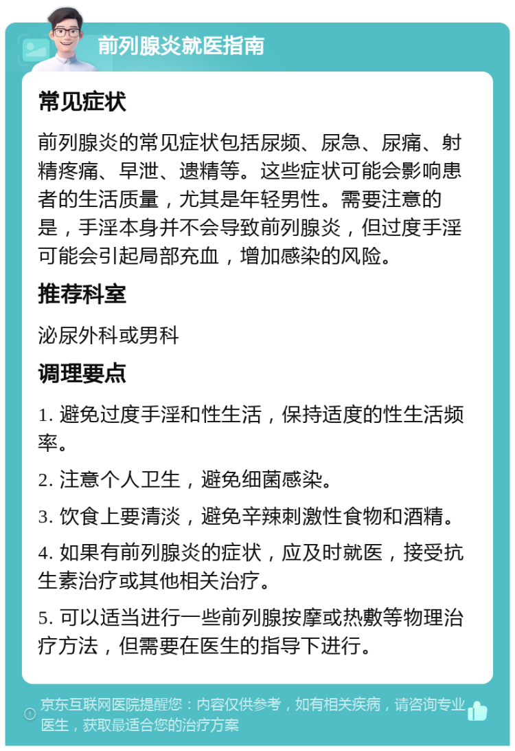 前列腺炎就医指南 常见症状 前列腺炎的常见症状包括尿频、尿急、尿痛、射精疼痛、早泄、遗精等。这些症状可能会影响患者的生活质量，尤其是年轻男性。需要注意的是，手淫本身并不会导致前列腺炎，但过度手淫可能会引起局部充血，增加感染的风险。 推荐科室 泌尿外科或男科 调理要点 1. 避免过度手淫和性生活，保持适度的性生活频率。 2. 注意个人卫生，避免细菌感染。 3. 饮食上要清淡，避免辛辣刺激性食物和酒精。 4. 如果有前列腺炎的症状，应及时就医，接受抗生素治疗或其他相关治疗。 5. 可以适当进行一些前列腺按摩或热敷等物理治疗方法，但需要在医生的指导下进行。