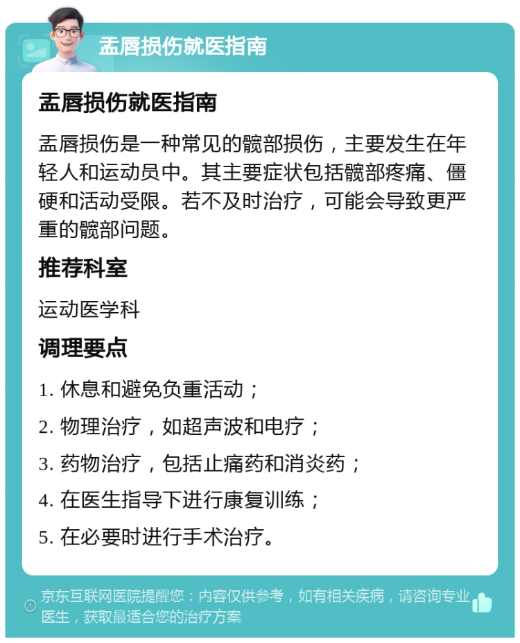 盂唇损伤就医指南 盂唇损伤就医指南 盂唇损伤是一种常见的髋部损伤，主要发生在年轻人和运动员中。其主要症状包括髋部疼痛、僵硬和活动受限。若不及时治疗，可能会导致更严重的髋部问题。 推荐科室 运动医学科 调理要点 1. 休息和避免负重活动； 2. 物理治疗，如超声波和电疗； 3. 药物治疗，包括止痛药和消炎药； 4. 在医生指导下进行康复训练； 5. 在必要时进行手术治疗。