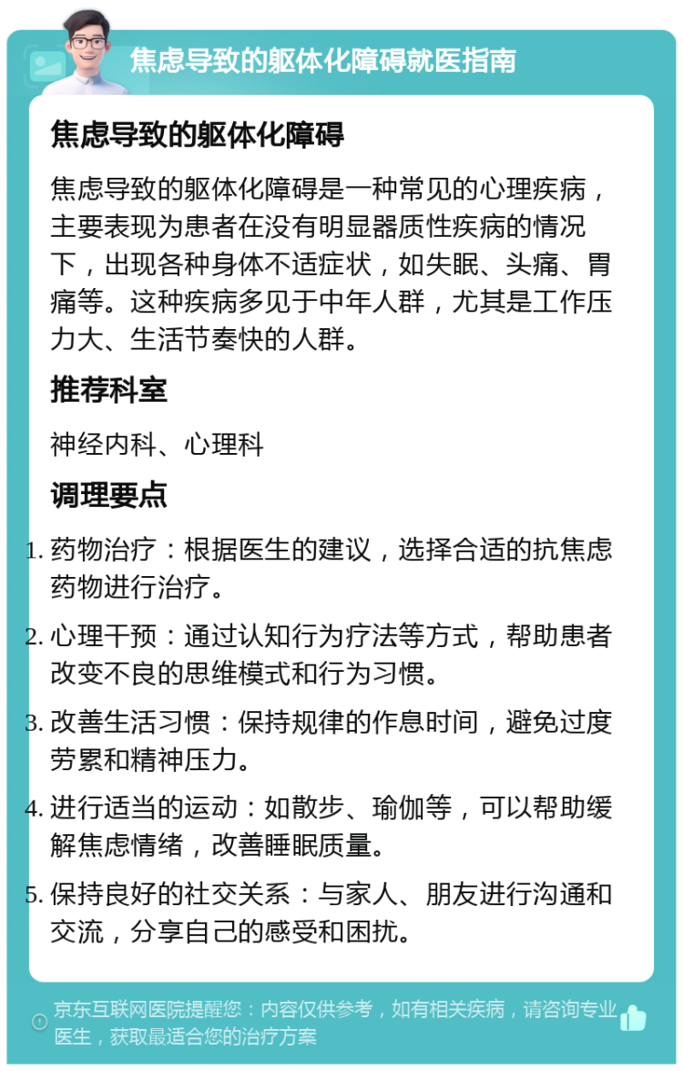 焦虑导致的躯体化障碍就医指南 焦虑导致的躯体化障碍 焦虑导致的躯体化障碍是一种常见的心理疾病，主要表现为患者在没有明显器质性疾病的情况下，出现各种身体不适症状，如失眠、头痛、胃痛等。这种疾病多见于中年人群，尤其是工作压力大、生活节奏快的人群。 推荐科室 神经内科、心理科 调理要点 药物治疗：根据医生的建议，选择合适的抗焦虑药物进行治疗。 心理干预：通过认知行为疗法等方式，帮助患者改变不良的思维模式和行为习惯。 改善生活习惯：保持规律的作息时间，避免过度劳累和精神压力。 进行适当的运动：如散步、瑜伽等，可以帮助缓解焦虑情绪，改善睡眠质量。 保持良好的社交关系：与家人、朋友进行沟通和交流，分享自己的感受和困扰。