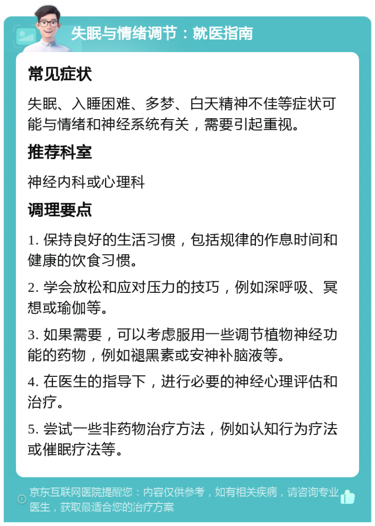 失眠与情绪调节：就医指南 常见症状 失眠、入睡困难、多梦、白天精神不佳等症状可能与情绪和神经系统有关，需要引起重视。 推荐科室 神经内科或心理科 调理要点 1. 保持良好的生活习惯，包括规律的作息时间和健康的饮食习惯。 2. 学会放松和应对压力的技巧，例如深呼吸、冥想或瑜伽等。 3. 如果需要，可以考虑服用一些调节植物神经功能的药物，例如褪黑素或安神补脑液等。 4. 在医生的指导下，进行必要的神经心理评估和治疗。 5. 尝试一些非药物治疗方法，例如认知行为疗法或催眠疗法等。