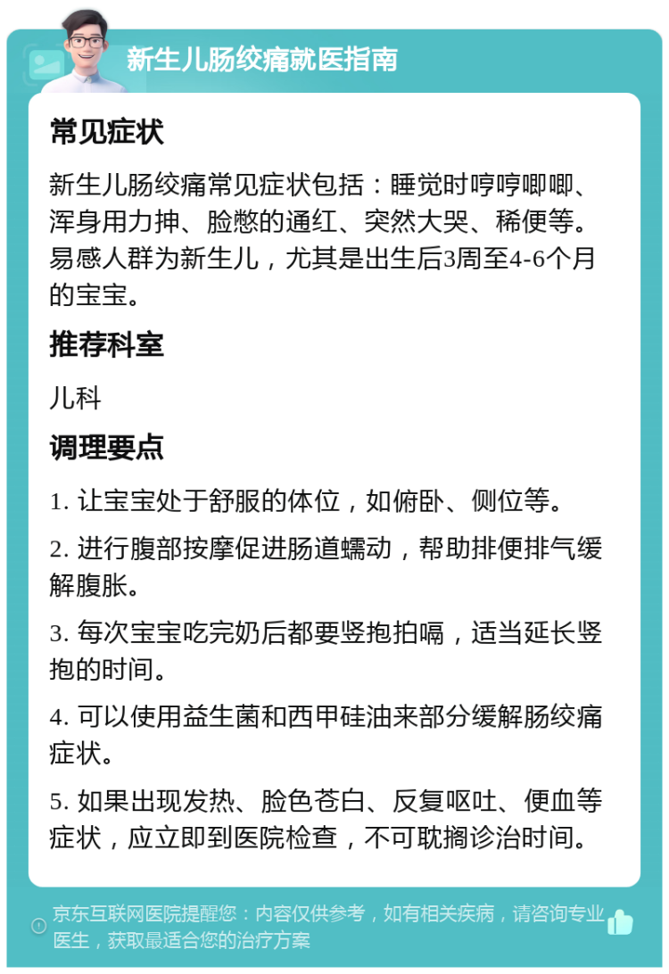 新生儿肠绞痛就医指南 常见症状 新生儿肠绞痛常见症状包括：睡觉时哼哼唧唧、浑身用力抻、脸憋的通红、突然大哭、稀便等。易感人群为新生儿，尤其是出生后3周至4-6个月的宝宝。 推荐科室 儿科 调理要点 1. 让宝宝处于舒服的体位，如俯卧、侧位等。 2. 进行腹部按摩促进肠道蠕动，帮助排便排气缓解腹胀。 3. 每次宝宝吃完奶后都要竖抱拍嗝，适当延长竖抱的时间。 4. 可以使用益生菌和西甲硅油来部分缓解肠绞痛症状。 5. 如果出现发热、脸色苍白、反复呕吐、便血等症状，应立即到医院检查，不可耽搁诊治时间。