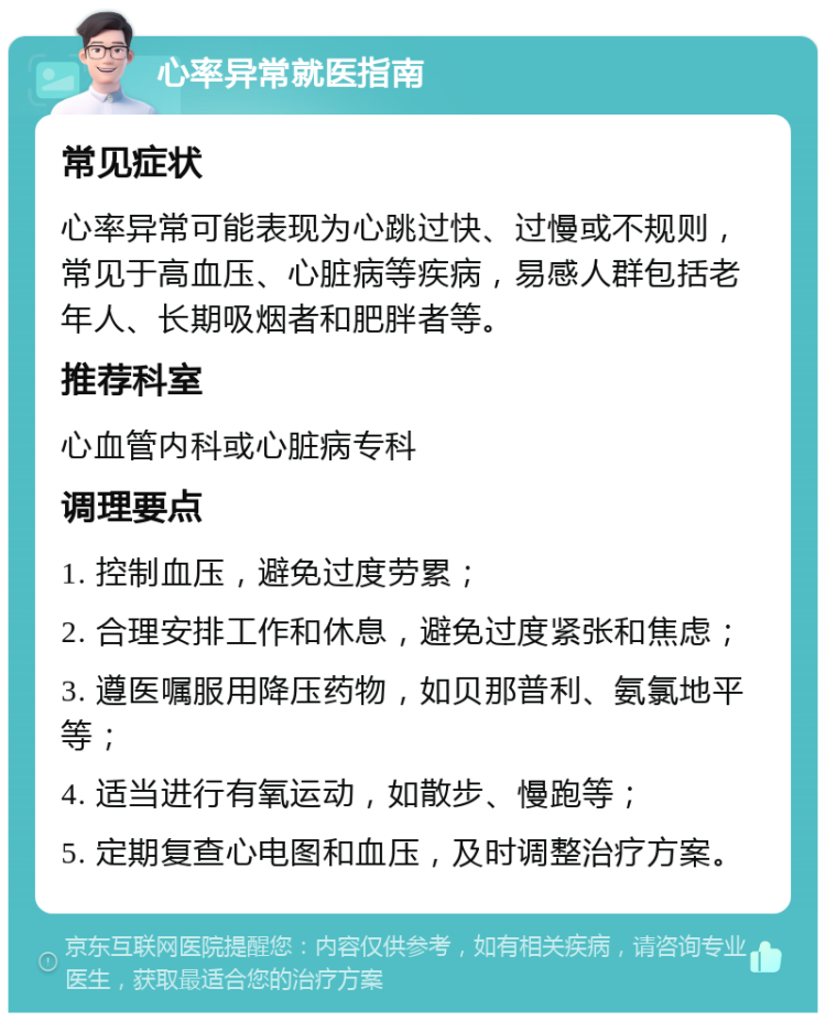 心率异常就医指南 常见症状 心率异常可能表现为心跳过快、过慢或不规则，常见于高血压、心脏病等疾病，易感人群包括老年人、长期吸烟者和肥胖者等。 推荐科室 心血管内科或心脏病专科 调理要点 1. 控制血压，避免过度劳累； 2. 合理安排工作和休息，避免过度紧张和焦虑； 3. 遵医嘱服用降压药物，如贝那普利、氨氯地平等； 4. 适当进行有氧运动，如散步、慢跑等； 5. 定期复查心电图和血压，及时调整治疗方案。