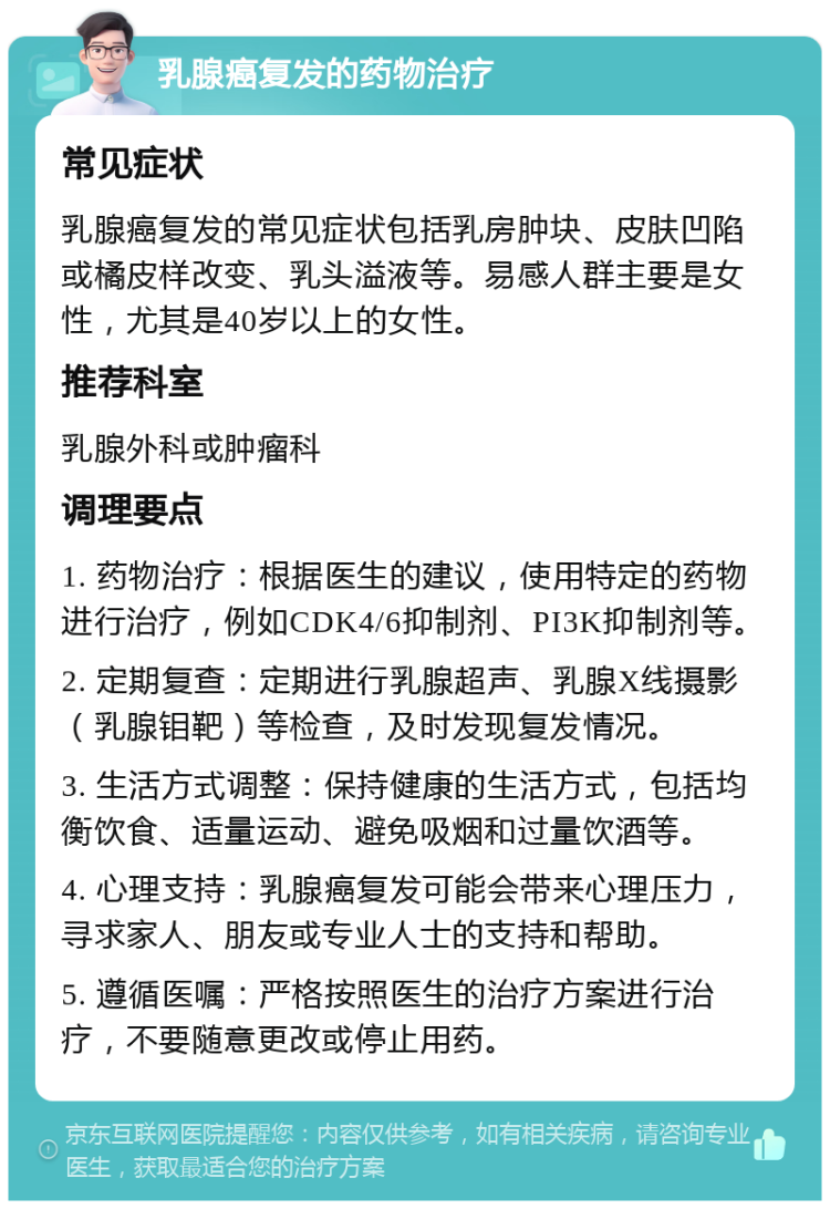 乳腺癌复发的药物治疗 常见症状 乳腺癌复发的常见症状包括乳房肿块、皮肤凹陷或橘皮样改变、乳头溢液等。易感人群主要是女性，尤其是40岁以上的女性。 推荐科室 乳腺外科或肿瘤科 调理要点 1. 药物治疗：根据医生的建议，使用特定的药物进行治疗，例如CDK4/6抑制剂、PI3K抑制剂等。 2. 定期复查：定期进行乳腺超声、乳腺X线摄影（乳腺钼靶）等检查，及时发现复发情况。 3. 生活方式调整：保持健康的生活方式，包括均衡饮食、适量运动、避免吸烟和过量饮酒等。 4. 心理支持：乳腺癌复发可能会带来心理压力，寻求家人、朋友或专业人士的支持和帮助。 5. 遵循医嘱：严格按照医生的治疗方案进行治疗，不要随意更改或停止用药。