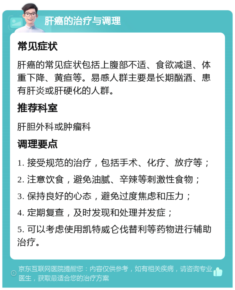 肝癌的治疗与调理 常见症状 肝癌的常见症状包括上腹部不适、食欲减退、体重下降、黄疸等。易感人群主要是长期酗酒、患有肝炎或肝硬化的人群。 推荐科室 肝胆外科或肿瘤科 调理要点 1. 接受规范的治疗，包括手术、化疗、放疗等； 2. 注意饮食，避免油腻、辛辣等刺激性食物； 3. 保持良好的心态，避免过度焦虑和压力； 4. 定期复查，及时发现和处理并发症； 5. 可以考虑使用凯特威仑伐替利等药物进行辅助治疗。