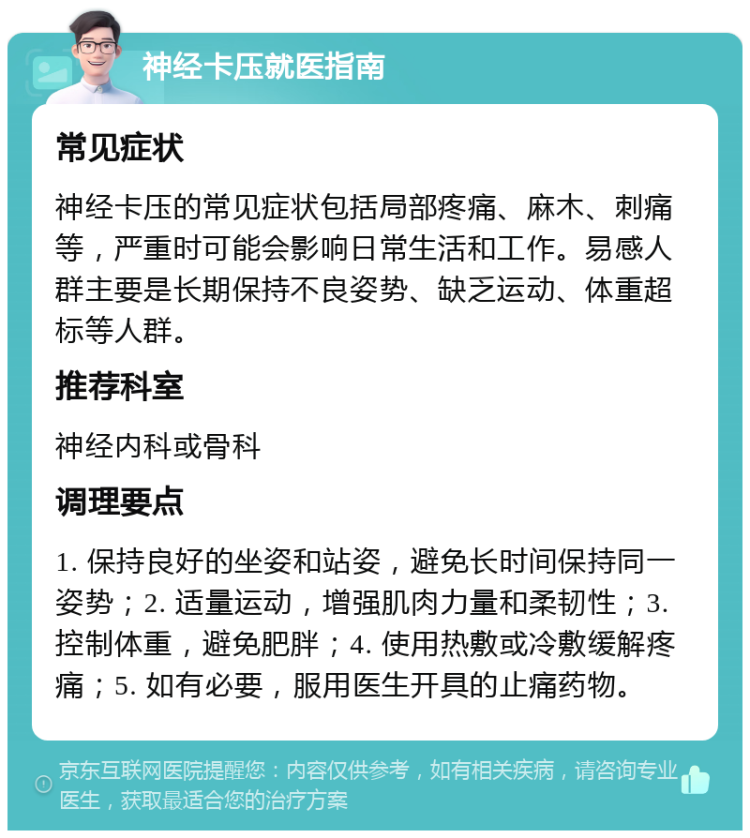 神经卡压就医指南 常见症状 神经卡压的常见症状包括局部疼痛、麻木、刺痛等，严重时可能会影响日常生活和工作。易感人群主要是长期保持不良姿势、缺乏运动、体重超标等人群。 推荐科室 神经内科或骨科 调理要点 1. 保持良好的坐姿和站姿，避免长时间保持同一姿势；2. 适量运动，增强肌肉力量和柔韧性；3. 控制体重，避免肥胖；4. 使用热敷或冷敷缓解疼痛；5. 如有必要，服用医生开具的止痛药物。