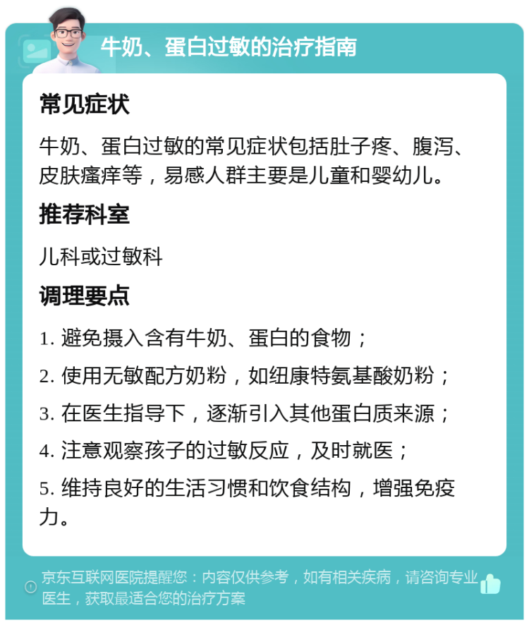 牛奶、蛋白过敏的治疗指南 常见症状 牛奶、蛋白过敏的常见症状包括肚子疼、腹泻、皮肤瘙痒等，易感人群主要是儿童和婴幼儿。 推荐科室 儿科或过敏科 调理要点 1. 避免摄入含有牛奶、蛋白的食物； 2. 使用无敏配方奶粉，如纽康特氨基酸奶粉； 3. 在医生指导下，逐渐引入其他蛋白质来源； 4. 注意观察孩子的过敏反应，及时就医； 5. 维持良好的生活习惯和饮食结构，增强免疫力。