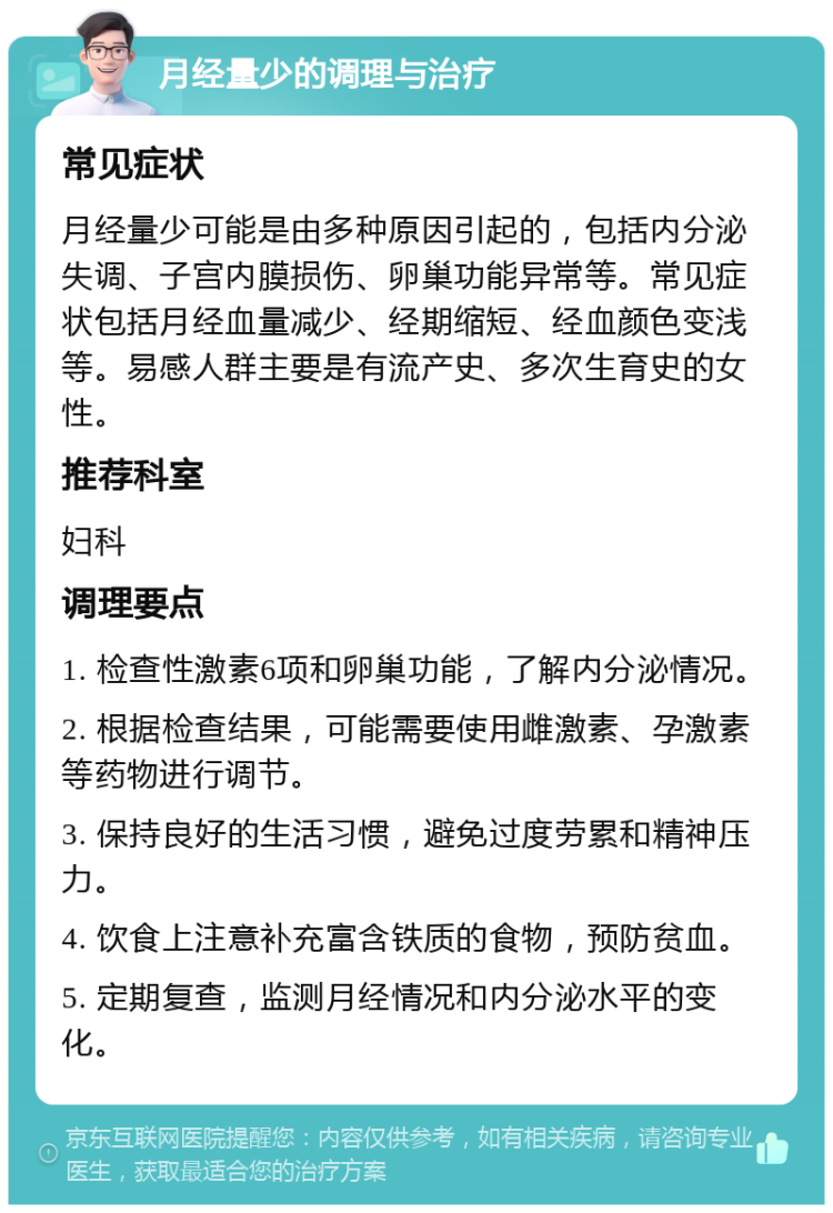 月经量少的调理与治疗 常见症状 月经量少可能是由多种原因引起的，包括内分泌失调、子宫内膜损伤、卵巢功能异常等。常见症状包括月经血量减少、经期缩短、经血颜色变浅等。易感人群主要是有流产史、多次生育史的女性。 推荐科室 妇科 调理要点 1. 检查性激素6项和卵巢功能，了解内分泌情况。 2. 根据检查结果，可能需要使用雌激素、孕激素等药物进行调节。 3. 保持良好的生活习惯，避免过度劳累和精神压力。 4. 饮食上注意补充富含铁质的食物，预防贫血。 5. 定期复查，监测月经情况和内分泌水平的变化。