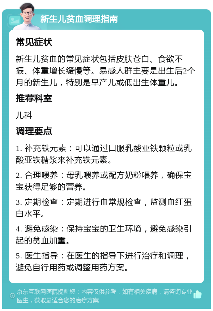 新生儿贫血调理指南 常见症状 新生儿贫血的常见症状包括皮肤苍白、食欲不振、体重增长缓慢等。易感人群主要是出生后2个月的新生儿，特别是早产儿或低出生体重儿。 推荐科室 儿科 调理要点 1. 补充铁元素：可以通过口服乳酸亚铁颗粒或乳酸亚铁糖浆来补充铁元素。 2. 合理喂养：母乳喂养或配方奶粉喂养，确保宝宝获得足够的营养。 3. 定期检查：定期进行血常规检查，监测血红蛋白水平。 4. 避免感染：保持宝宝的卫生环境，避免感染引起的贫血加重。 5. 医生指导：在医生的指导下进行治疗和调理，避免自行用药或调整用药方案。