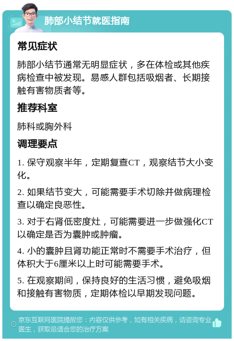 肺部小结节就医指南 常见症状 肺部小结节通常无明显症状，多在体检或其他疾病检查中被发现。易感人群包括吸烟者、长期接触有害物质者等。 推荐科室 肺科或胸外科 调理要点 1. 保守观察半年，定期复查CT，观察结节大小变化。 2. 如果结节变大，可能需要手术切除并做病理检查以确定良恶性。 3. 对于右肾低密度灶，可能需要进一步做强化CT以确定是否为囊肿或肿瘤。 4. 小的囊肿且肾功能正常时不需要手术治疗，但体积大于6厘米以上时可能需要手术。 5. 在观察期间，保持良好的生活习惯，避免吸烟和接触有害物质，定期体检以早期发现问题。