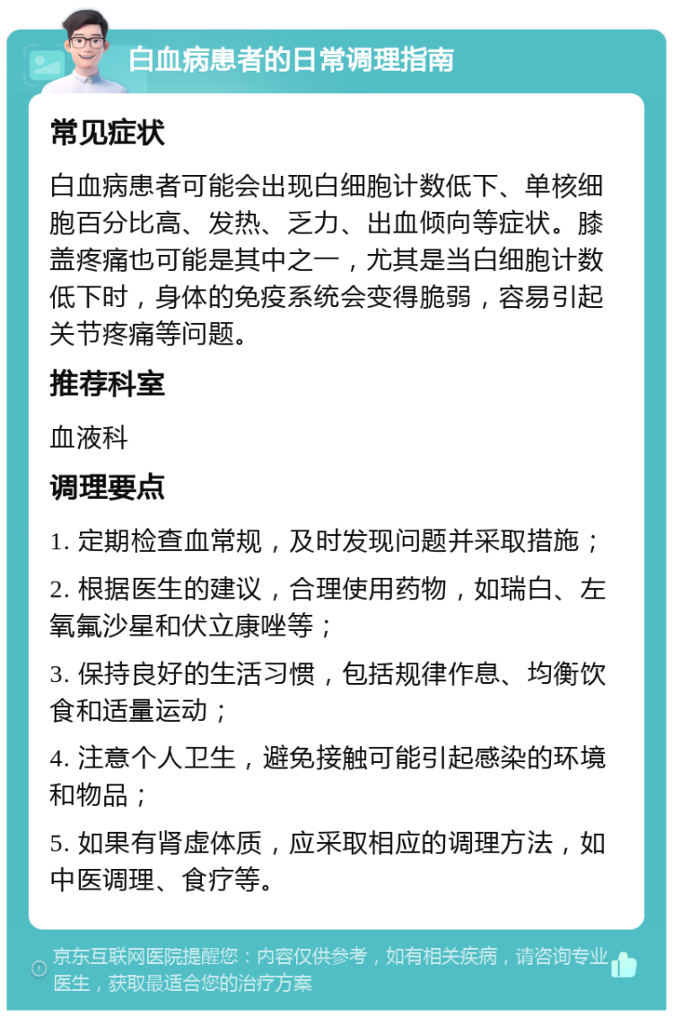 白血病患者的日常调理指南 常见症状 白血病患者可能会出现白细胞计数低下、单核细胞百分比高、发热、乏力、出血倾向等症状。膝盖疼痛也可能是其中之一，尤其是当白细胞计数低下时，身体的免疫系统会变得脆弱，容易引起关节疼痛等问题。 推荐科室 血液科 调理要点 1. 定期检查血常规，及时发现问题并采取措施； 2. 根据医生的建议，合理使用药物，如瑞白、左氧氟沙星和伏立康唑等； 3. 保持良好的生活习惯，包括规律作息、均衡饮食和适量运动； 4. 注意个人卫生，避免接触可能引起感染的环境和物品； 5. 如果有肾虚体质，应采取相应的调理方法，如中医调理、食疗等。