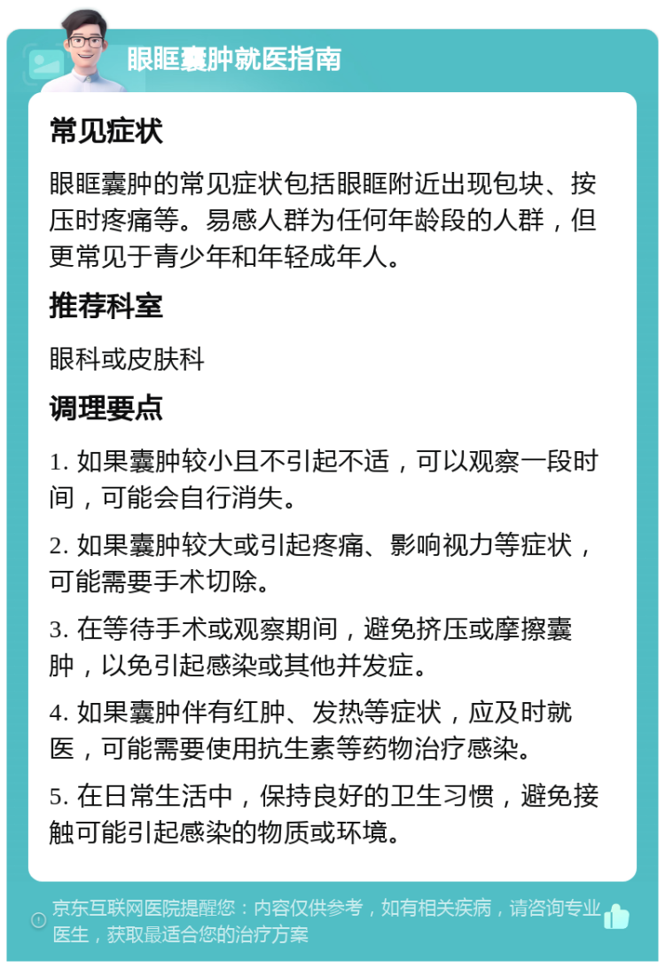 眼眶囊肿就医指南 常见症状 眼眶囊肿的常见症状包括眼眶附近出现包块、按压时疼痛等。易感人群为任何年龄段的人群，但更常见于青少年和年轻成年人。 推荐科室 眼科或皮肤科 调理要点 1. 如果囊肿较小且不引起不适，可以观察一段时间，可能会自行消失。 2. 如果囊肿较大或引起疼痛、影响视力等症状，可能需要手术切除。 3. 在等待手术或观察期间，避免挤压或摩擦囊肿，以免引起感染或其他并发症。 4. 如果囊肿伴有红肿、发热等症状，应及时就医，可能需要使用抗生素等药物治疗感染。 5. 在日常生活中，保持良好的卫生习惯，避免接触可能引起感染的物质或环境。