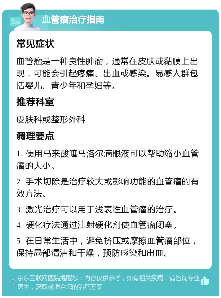 血管瘤治疗指南 常见症状 血管瘤是一种良性肿瘤，通常在皮肤或黏膜上出现，可能会引起疼痛、出血或感染。易感人群包括婴儿、青少年和孕妇等。 推荐科室 皮肤科或整形外科 调理要点 1. 使用马来酸噻马洛尔滴眼液可以帮助缩小血管瘤的大小。 2. 手术切除是治疗较大或影响功能的血管瘤的有效方法。 3. 激光治疗可以用于浅表性血管瘤的治疗。 4. 硬化疗法通过注射硬化剂使血管瘤闭塞。 5. 在日常生活中，避免挤压或摩擦血管瘤部位，保持局部清洁和干燥，预防感染和出血。