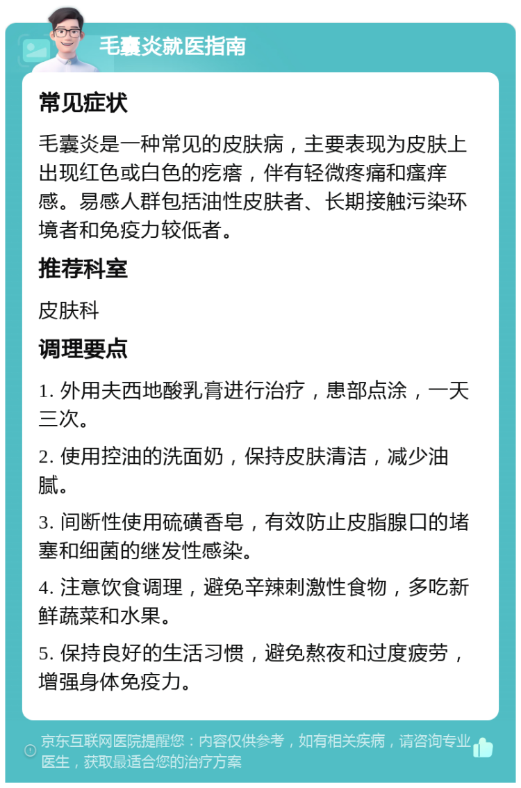 毛囊炎就医指南 常见症状 毛囊炎是一种常见的皮肤病，主要表现为皮肤上出现红色或白色的疙瘩，伴有轻微疼痛和瘙痒感。易感人群包括油性皮肤者、长期接触污染环境者和免疫力较低者。 推荐科室 皮肤科 调理要点 1. 外用夫西地酸乳膏进行治疗，患部点涂，一天三次。 2. 使用控油的洗面奶，保持皮肤清洁，减少油腻。 3. 间断性使用硫磺香皂，有效防止皮脂腺口的堵塞和细菌的继发性感染。 4. 注意饮食调理，避免辛辣刺激性食物，多吃新鲜蔬菜和水果。 5. 保持良好的生活习惯，避免熬夜和过度疲劳，增强身体免疫力。