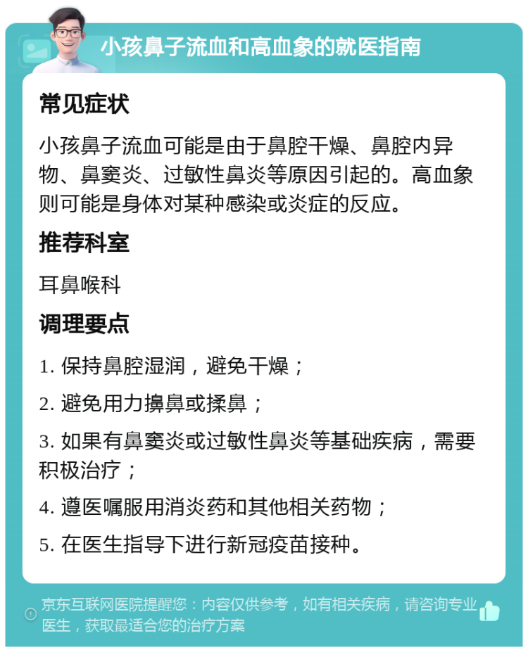 小孩鼻子流血和高血象的就医指南 常见症状 小孩鼻子流血可能是由于鼻腔干燥、鼻腔内异物、鼻窦炎、过敏性鼻炎等原因引起的。高血象则可能是身体对某种感染或炎症的反应。 推荐科室 耳鼻喉科 调理要点 1. 保持鼻腔湿润，避免干燥； 2. 避免用力擤鼻或揉鼻； 3. 如果有鼻窦炎或过敏性鼻炎等基础疾病，需要积极治疗； 4. 遵医嘱服用消炎药和其他相关药物； 5. 在医生指导下进行新冠疫苗接种。