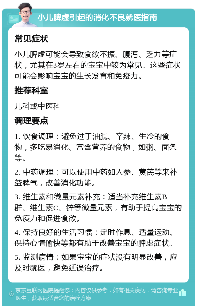 小儿脾虚引起的消化不良就医指南 常见症状 小儿脾虚可能会导致食欲不振、腹泻、乏力等症状，尤其在3岁左右的宝宝中较为常见。这些症状可能会影响宝宝的生长发育和免疫力。 推荐科室 儿科或中医科 调理要点 1. 饮食调理：避免过于油腻、辛辣、生冷的食物，多吃易消化、富含营养的食物，如粥、面条等。 2. 中药调理：可以使用中药如人参、黄芪等来补益脾气，改善消化功能。 3. 维生素和微量元素补充：适当补充维生素B群、维生素C、锌等微量元素，有助于提高宝宝的免疫力和促进食欲。 4. 保持良好的生活习惯：定时作息、适量运动、保持心情愉快等都有助于改善宝宝的脾虚症状。 5. 监测病情：如果宝宝的症状没有明显改善，应及时就医，避免延误治疗。