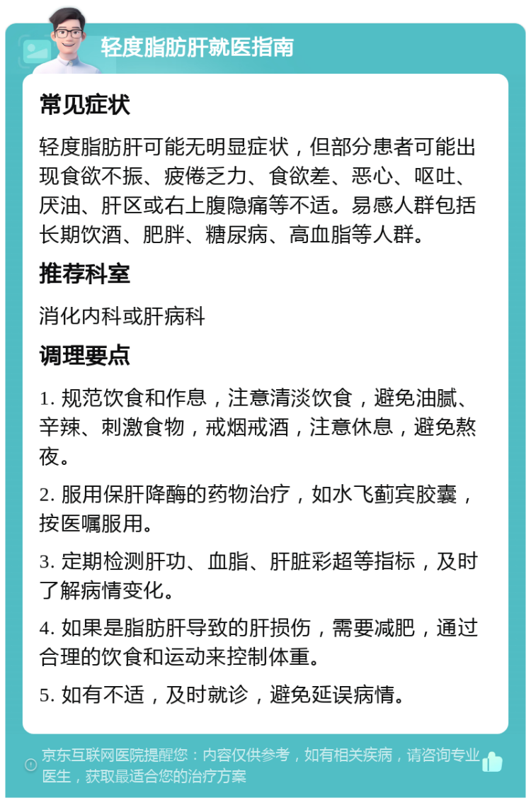 轻度脂肪肝就医指南 常见症状 轻度脂肪肝可能无明显症状，但部分患者可能出现食欲不振、疲倦乏力、食欲差、恶心、呕吐、厌油、肝区或右上腹隐痛等不适。易感人群包括长期饮酒、肥胖、糖尿病、高血脂等人群。 推荐科室 消化内科或肝病科 调理要点 1. 规范饮食和作息，注意清淡饮食，避免油腻、辛辣、刺激食物，戒烟戒酒，注意休息，避免熬夜。 2. 服用保肝降酶的药物治疗，如水飞蓟宾胶囊，按医嘱服用。 3. 定期检测肝功、血脂、肝脏彩超等指标，及时了解病情变化。 4. 如果是脂肪肝导致的肝损伤，需要减肥，通过合理的饮食和运动来控制体重。 5. 如有不适，及时就诊，避免延误病情。